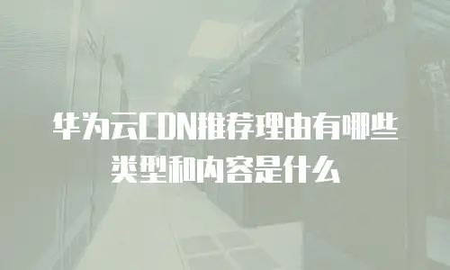 华为云CDN推荐理由有哪些类型和内容是什么