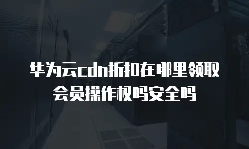 华为云cdn折扣在哪里领取会员操作权吗安全吗