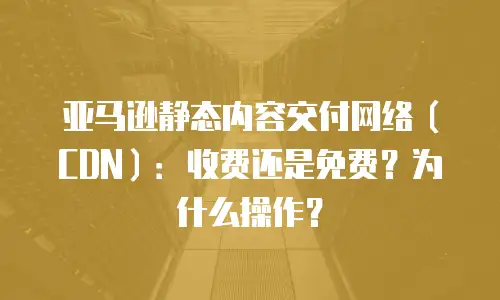 亚马逊静态内容交付网络（CDN）：收费还是免费？为什么操作？