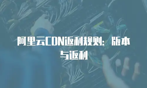 阿里云CDN返利规则：版本与返利