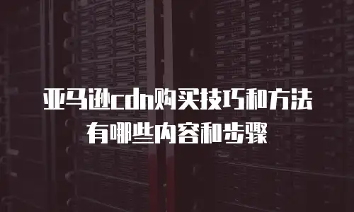 亚马逊cdn购买技巧和方法有哪些内容和步骤