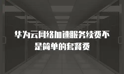 华为云网络加速服务续费不是简单的套餐费