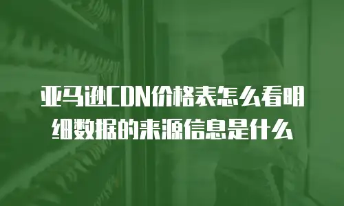 亚马逊CDN价格表怎么看明细数据的来源信息是什么