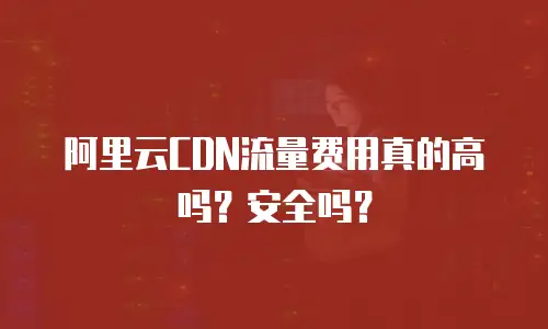阿里云CDN流量费用真的高吗？安全吗？