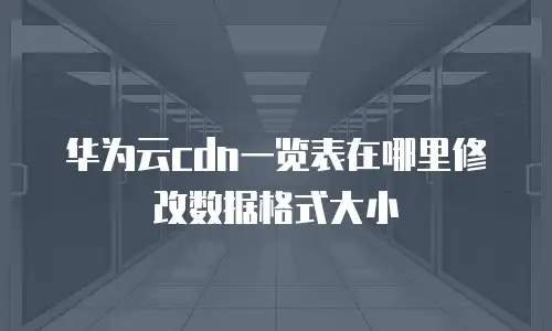 华为云cdn一览表在哪里修改数据格式大小
