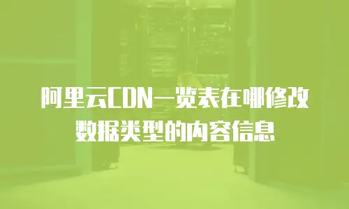 阿里云CDN一览表在哪修改数据类型的内容信息