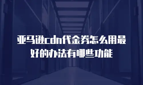 亚马逊cdn代金券怎么用最好的办法有哪些功能
