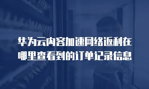 华为云内容加速网络返利在哪里查看到的订单记录信息