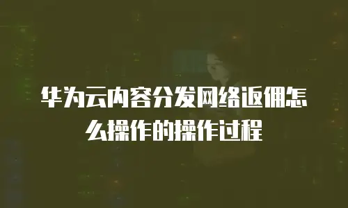 华为云内容分发网络返佣怎么操作的操作过程
