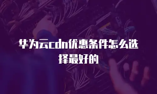 华为云cdn优惠条件怎么选择最好的