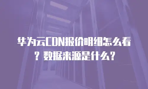 华为云CDN报价明细怎么看？数据来源是什么？