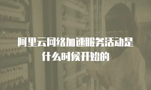 阿里云网络加速服务活动是什么时候开始的