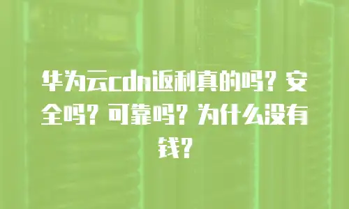 华为云cdn返利真的吗？安全吗？可靠吗？为什么没有钱？