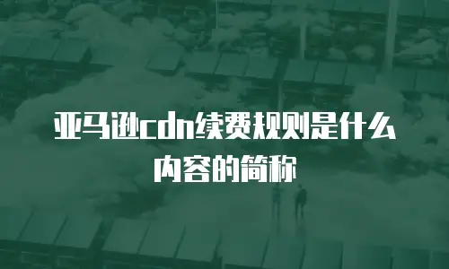 亚马逊cdn续费规则是什么内容的简称