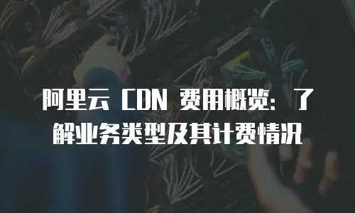 阿里云 CDN 费用概览：了解业务类型及其计费情况