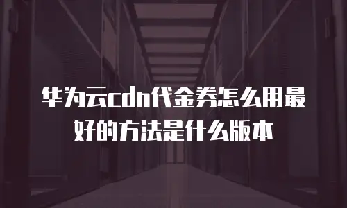 华为云cdn代金券怎么用最好的方法是什么版本