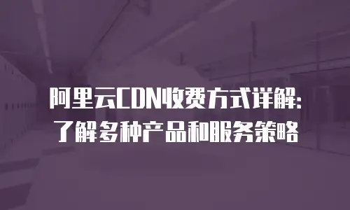 阿里云CDN收费方式详解：了解多种产品和服务策略