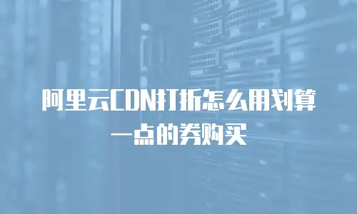阿里云CDN打折怎么用划算一点的券购买