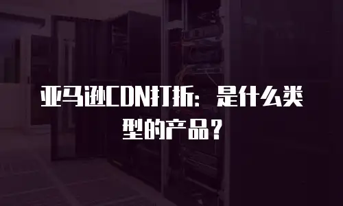 亚马逊CDN打折：是什么类型的产品？