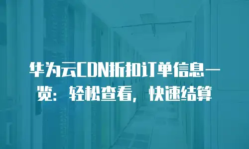 华为云CDN折扣订单信息一览：轻松查看，快速结算