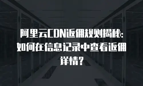 阿里云CDN返佣规则揭秘：如何在信息记录中查看返佣详情？