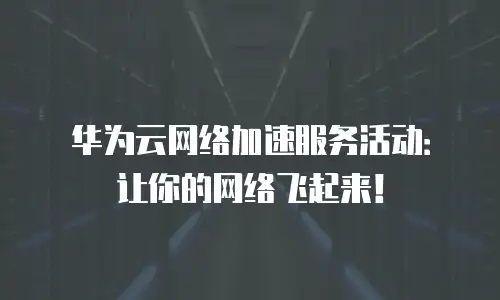 华为云网络加速服务活动：让你的网络飞起来！