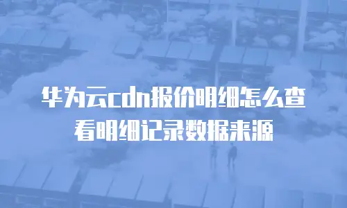 华为云cdn报价明细怎么查看明细记录数据来源