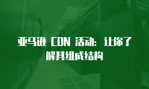 亚马逊 CDN 活动：让你了解其组成结构