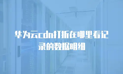 华为云cdn打折在哪里看记录的数据明细
