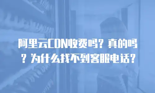 阿里云CDN收费吗？真的吗？为什么找不到客服电话？