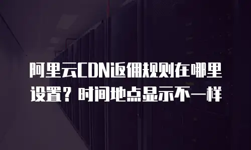 阿里云CDN返佣规则在哪里设置？时间地点显示不一样