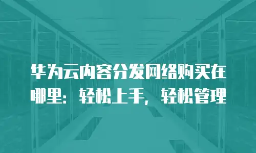 华为云内容分发网络购买在哪里：轻松上手，轻松管理