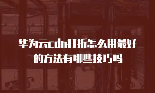 华为云cdn打折怎么用最好的方法有哪些技巧吗