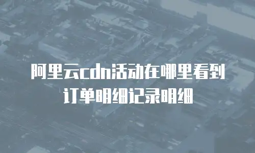 阿里云cdn活动在哪里看到订单明细记录明细