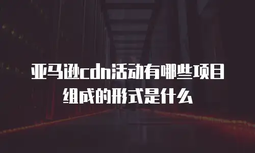 亚马逊cdn活动有哪些项目组成的形式是什么
