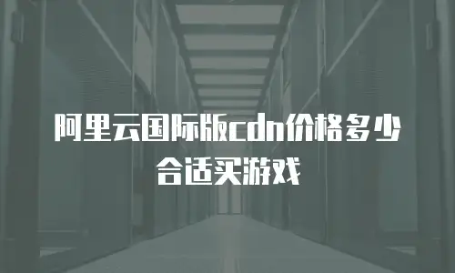 阿里云国际版cdn价格多少合适买游戏
