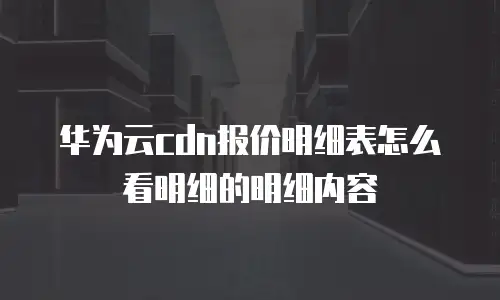 华为云cdn报价明细表怎么看明细的明细内容