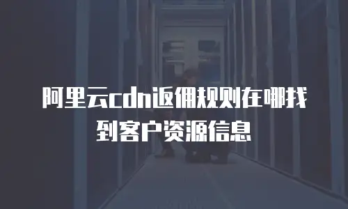 阿里云cdn返佣规则在哪找到客户资源信息