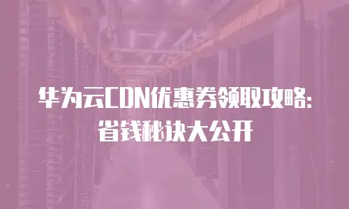 华为云CDN优惠券领取攻略：省钱秘诀大公开