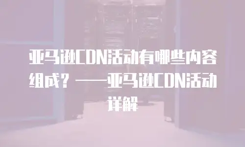 亚马逊CDN活动有哪些内容组成？&mdash;&mdash;亚马逊CDN活动详解