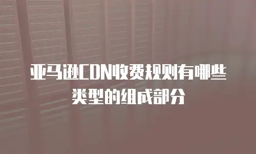 亚马逊CDN收费规则有哪些类型的组成部分