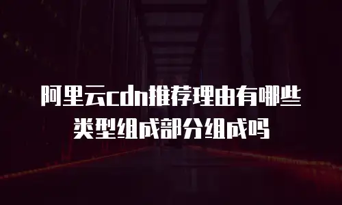 阿里云cdn推荐理由有哪些类型组成部分组成吗