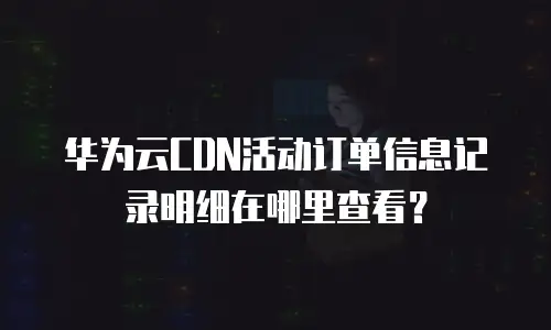 华为云CDN活动订单信息记录明细在哪里查看？