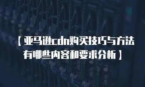 【亚马逊cdn购买技巧与方法有哪些内容和要求分析】