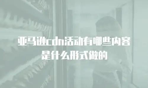 亚马逊cdn活动有哪些内容是什么形式做的