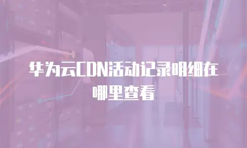 华为云CDN活动记录明细在哪里查看
