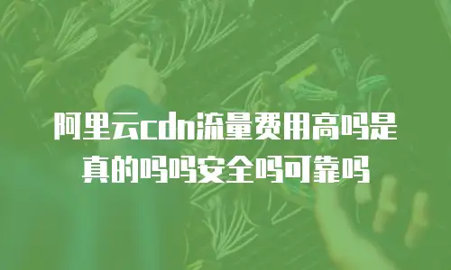 阿里云cdn流量费用高吗是真的吗吗安全吗可靠吗