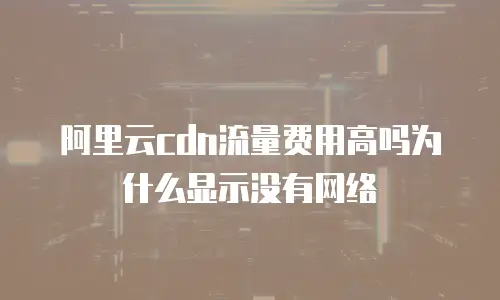 阿里云cdn流量费用高吗为什么显示没有网络