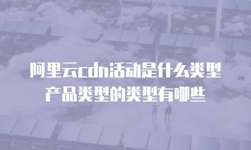 阿里云cdn活动是什么类型产品类型的类型有哪些