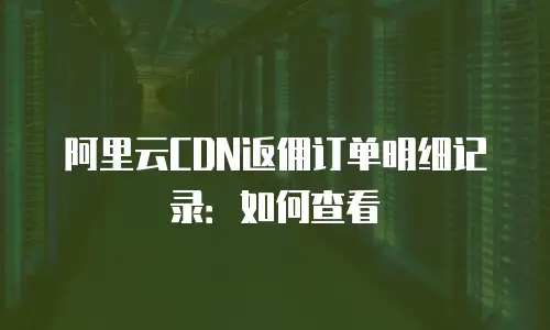 阿里云CDN返佣订单明细记录：如何查看